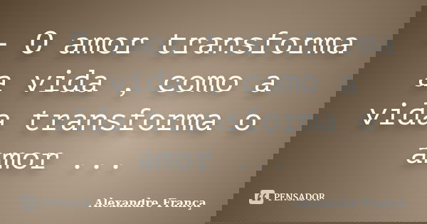 - O amor transforma a vida , como a vida transforma o amor ...... Frase de Alexandre França.