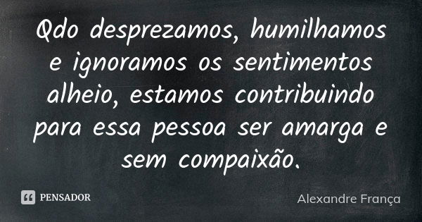 Qdo desprezamos, humilhamos e ignoramos os sentimentos alheio, estamos contribuindo para essa pessoa ser amarga e sem compaixão.... Frase de Alexandre França.