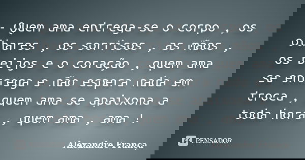 - Quem ama entrega-se o corpo , os olhares , os sorrisos , as mãos , os beijos e o coração , quem ama se entrega e não espera nada em troca , quem ama se apaixo... Frase de Alexandre França.