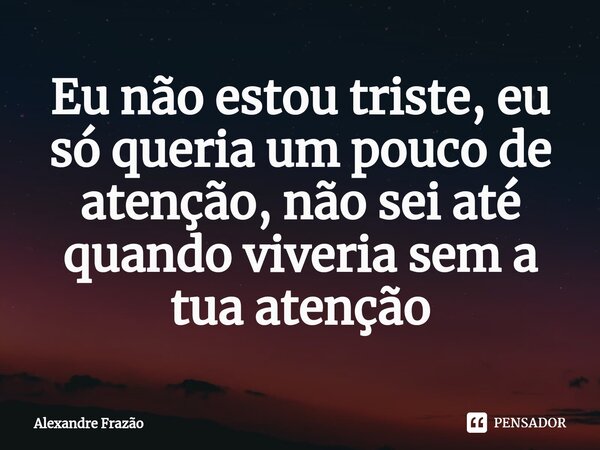 ⁠Eu não estou triste, eu só queria um pouco de atenção, não sei até quando viveria sem a tua atenção... Frase de Alexandre Frazão.