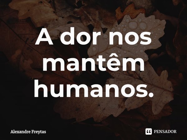 ⁠A dor nos mantêm humanos.... Frase de Alexandre freytas.