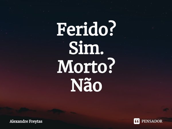 Ferido?
Sim.
Morto?
Não... Frase de Alexandre freytas.