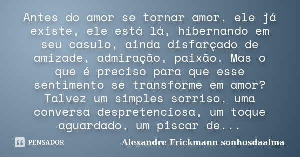 Antes do amor se tornar amor, ele já existe, ele está lá, hibernando em seu casulo, ainda disfarçado de amizade, admiração, paixão. Mas o que é preciso para que... Frase de Alexandre Frickmann (sonhosdaalma).