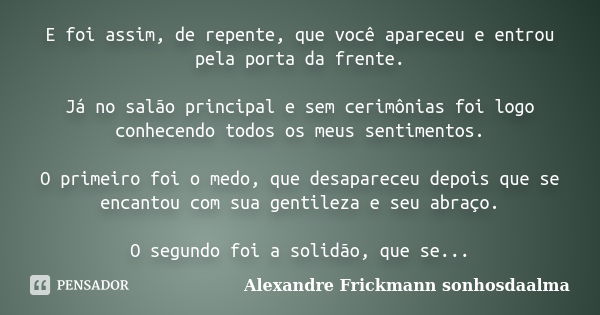 E foi assim, de repente, que você apareceu e entrou pela porta da frente. Já no salão principal e sem cerimônias foi logo conhecendo todos os meus sentimentos. ... Frase de Alexandre Frickmann (sonhosdaalma).