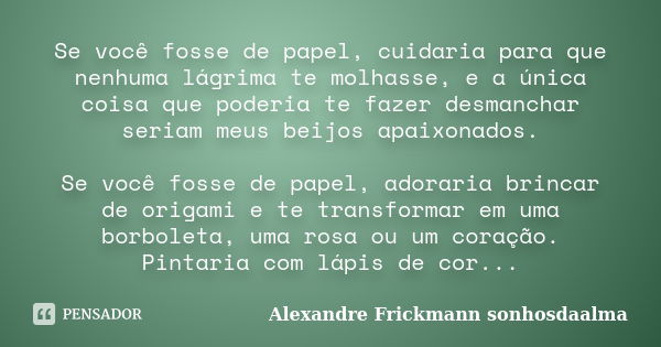 Se você fosse de papel, cuidaria para que nenhuma lágrima te molhasse, e a única coisa que poderia te fazer desmanchar seriam meus beijos apaixonados. Se você f... Frase de Alexandre Frickmann (sonhosdaalma).