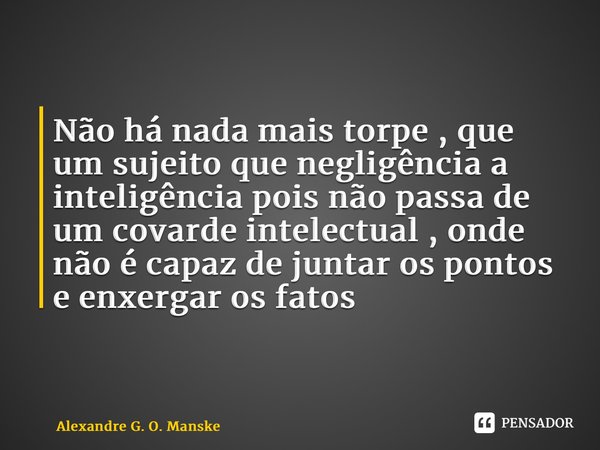 ⁠Não há nada mais torpe , que um sujeito que negligência a inteligência pois não passa de um covarde intelectual , onde não é capaz de juntar os pontos e enxerg... Frase de Alexandre G. O. Manske.