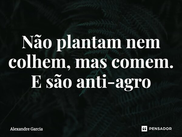 ⁠Não plantam nem colhem, mas comem. E são anti-agro... Frase de Alexandre Garcia.