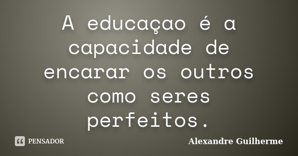 A educaçao é a capacidade de encarar os outros como seres perfeitos.... Frase de Alexandre Guilherme.