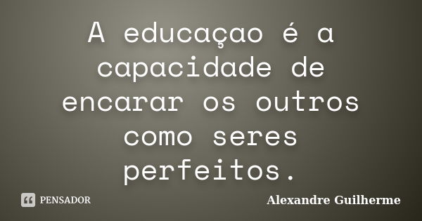 A educaçao é a capacidade de encarar os outros como seres perfeitos.... Frase de Alexandre Guilherme.