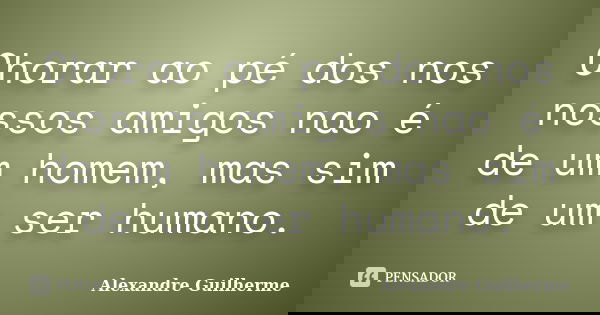 Chorar ao pé dos nos nossos amigos nao é de um homem, mas sim de um ser humano.... Frase de Alexandre Guilherme.