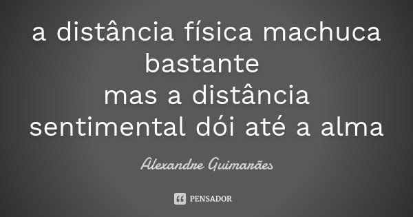 a distância física machuca bastante mas a distância sentimental dói até a alma... Frase de Alexandre Guimarães.