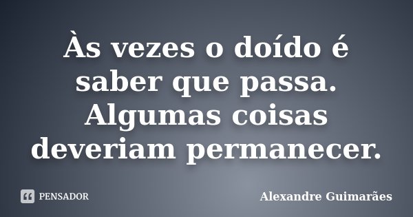 Às vezes o doído é saber que passa. Algumas coisas deveriam permanecer.... Frase de Alexandre Guimarães.