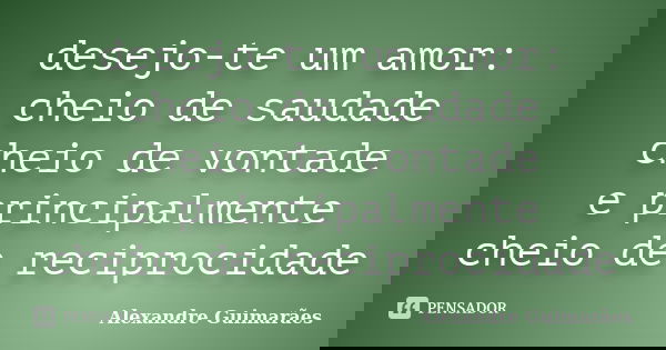 desejo-te um amor: cheio de saudade cheio de vontade e principalmente cheio de reciprocidade... Frase de Alexandre Guimarães.