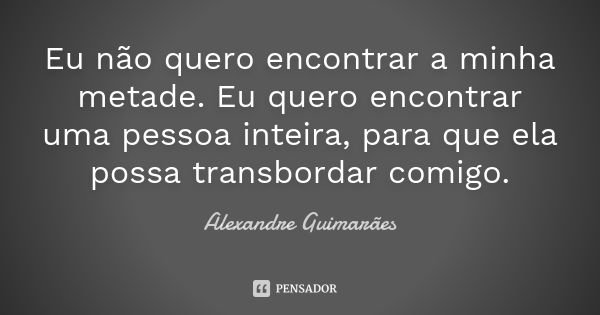 Eu não quero encontrar a minha metade. Eu quero encontrar uma pessoa inteira, para que ela possa transbordar comigo.... Frase de Alexandre Guimarães.