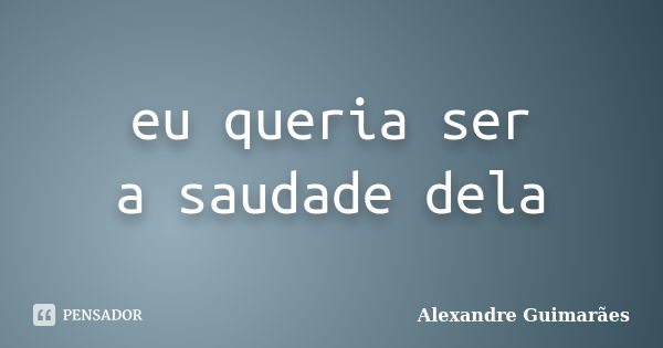 eu queria ser a saudade dela... Frase de Alexandre Guimarães.