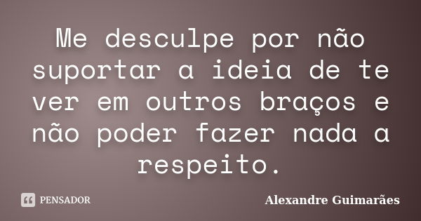 Me desculpe por não suportar a ideia de te ver em outros braços e não poder fazer nada a respeito.... Frase de Alexandre Guimarães.