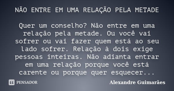 NÃO ENTRE EM UMA RELAÇÃO PELA METADE Quer um conselho? Não entre em uma relação pela metade. Ou você vai sofrer ou vai fazer quem está ao seu lado sofrer. Relaç... Frase de Alexandre Guimarães.