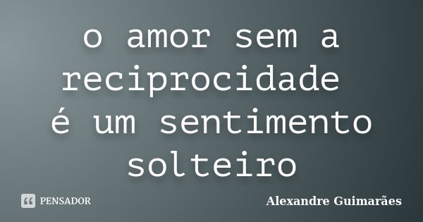 o amor sem a reciprocidade é um sentimento solteiro... Frase de Alexandre Guimarães.
