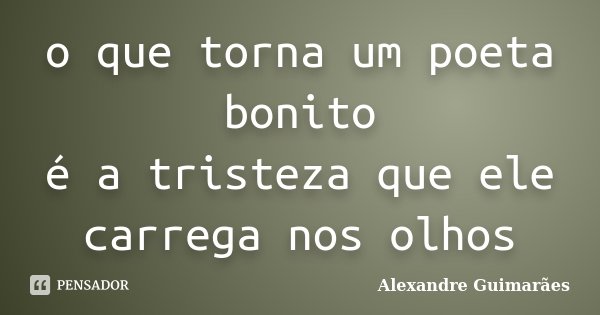o que torna um poeta bonito é a tristeza que ele carrega nos olhos... Frase de Alexandre Guimarães.