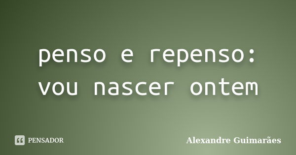 penso e repenso: vou nascer ontem... Frase de Alexandre Guimarães.