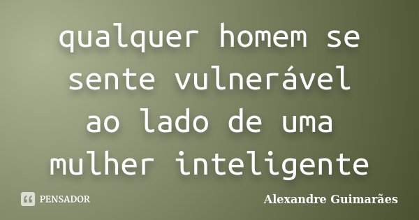 qualquer homem se sente vulnerável ao lado de uma mulher inteligente... Frase de Alexandre Guimarães.