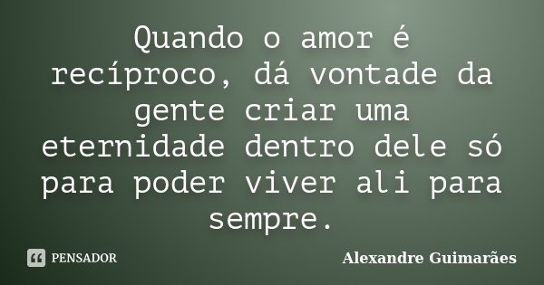 Quando o amor é recíproco, dá vontade da gente criar uma eternidade dentro dele só para poder viver ali para sempre.... Frase de Alexandre Guimarães.