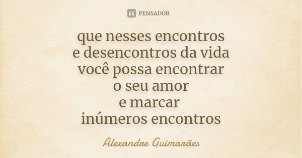 que nesses encontros e desencontros da vida você possa encontrar o seu amor e marcar inúmeros encontros... Frase de Alexandre Guimarães.