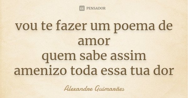 vou te fazer um poema de amor quem sabe assim amenizo toda essa tua dor... Frase de Alexandre Guimarães.