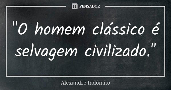 "O homem clássico é selvagem civilizado."... Frase de Alexandre Indômito.