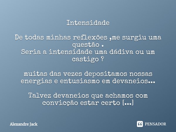 Intensidade ⁠De todas minhas reflexões ,me surgiu uma questão .
Seria a intensidade uma dádiva ou um castigo ? muitas das vezes depositamos nossas energias e en... Frase de Alexandre Jack.