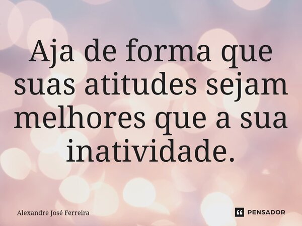 ⁠Aja de forma que suas atitudes sejam melhores que a sua inatividade.... Frase de Alexandre José Ferreira.