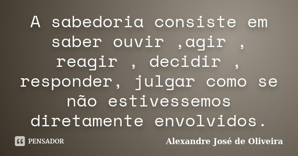 A sabedoria consiste em saber ouvir ,agir , reagir , decidir , responder, julgar como se não estivessemos diretamente envolvidos.... Frase de Alexandre José de Oliveira.