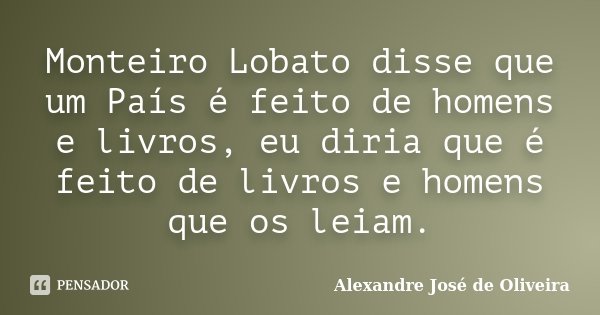 Monteiro Lobato disse que um País é feito de homens e livros, eu diria que é feito de livros e homens que os leiam.... Frase de Alexandre José de Oliveira.