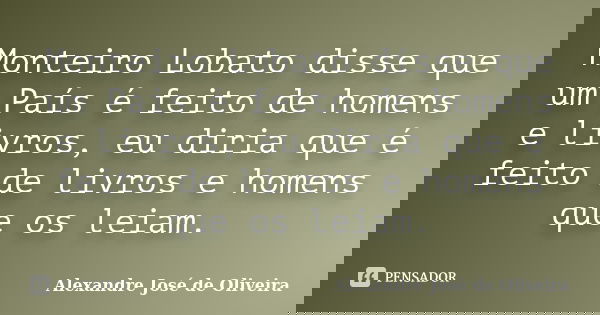 Monteiro Lobato disse que um País é feito de homens e livros, eu diria que é feito de livros e homens que os leiam.... Frase de Alexandre José de Oliveira.