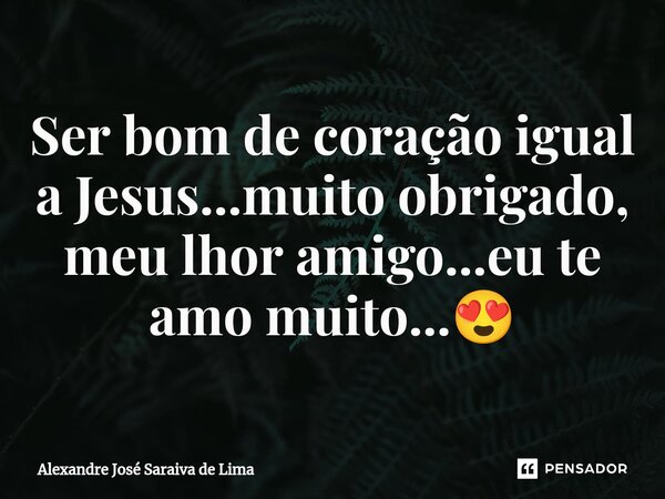 ⁠Ser bom de coração igual a Jesus...muito obrigado, meu lhor amigo...eu te amo muito...😍... Frase de Alexandre José Saraiva de Lima.