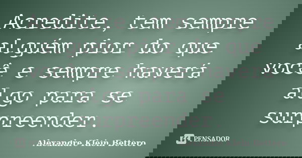 Acredite, tem sempre alguém pior do que você e sempre haverá algo para se surpreender.... Frase de Alexandre Klein Bettero.