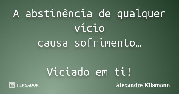 A abstinência de qualquer vício causa sofrimento… Viciado em ti!... Frase de Alexandre Klismann.