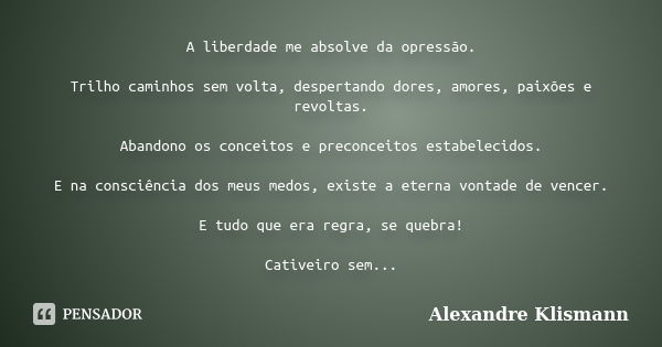 A liberdade me absolve da opressão. Trilho caminhos sem volta, despertando dores, amores, paixões e revoltas. Abandono os conceitos e preconceitos estabelecidos... Frase de Alexandre Klismann.