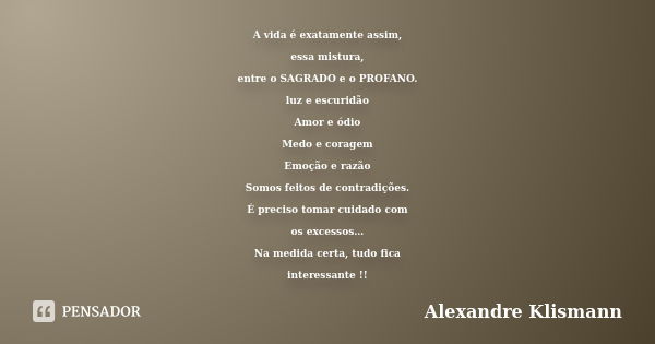 A vida é exatamente assim, essa mistura, entre o SAGRADO e o PROFANO. luz e escuridão Amor e ódio Medo e coragem Emoção e razão Somos feitos de contradições. É ... Frase de Alexandre Klismann.