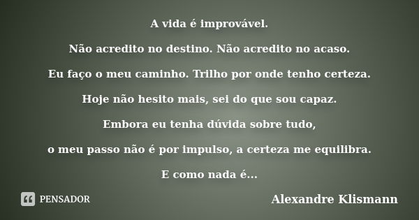 A vida é improvável. Não acredito no destino. Não acredito no acaso. Eu faço o meu caminho. Trilho por onde tenho certeza. Hoje não hesito mais, sei do que sou ... Frase de Alexandre Klismann.