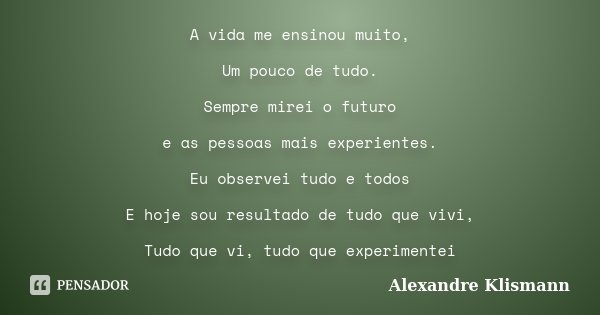 A vida me ensinou muito, Um pouco de tudo. Sempre mirei o futuro e as pessoas mais experientes. Eu observei tudo e todos E hoje sou resultado de tudo que vivi, ... Frase de Alexandre Klismann.