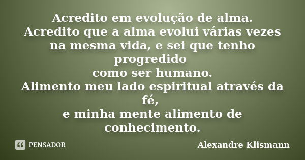 Acredito em evolução de alma. Acredito que a alma evolui várias vezes na mesma vida, e sei que tenho progredido como ser humano. Alimento meu lado espiritual at... Frase de Alexandre Klismann.