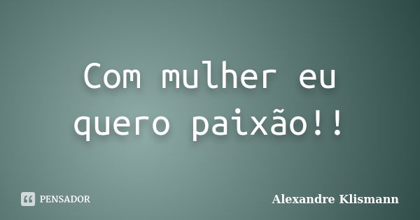 Com mulher eu quero paixão!!... Frase de Alexandre Klismann.