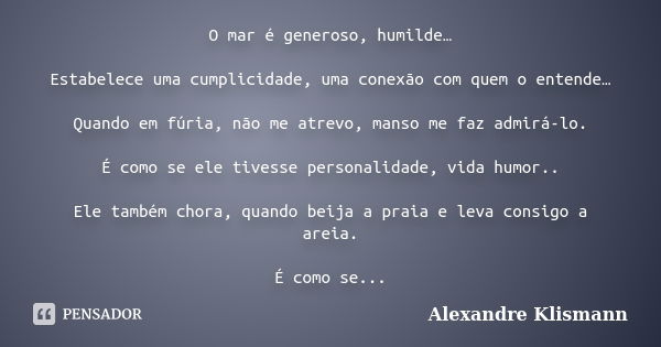 O mar é generoso, humilde… Estabelece uma cumplicidade, uma conexão com quem o entende… Quando em fúria, não me atrevo, manso me faz admirá-lo. É como se ele ti... Frase de Alexandre Klismann.