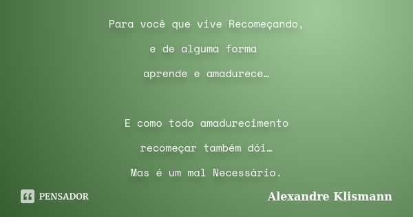 Para você que vive Recomeçando, e de alguma forma aprende e amadurece… E como todo amadurecimento recomeçar também dói… Mas é um mal Necessário.... Frase de Alexandre Klismann.