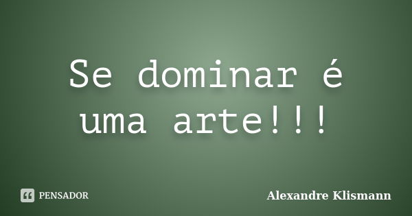 Se dominar é uma arte!!!... Frase de Alexandre Klismann.