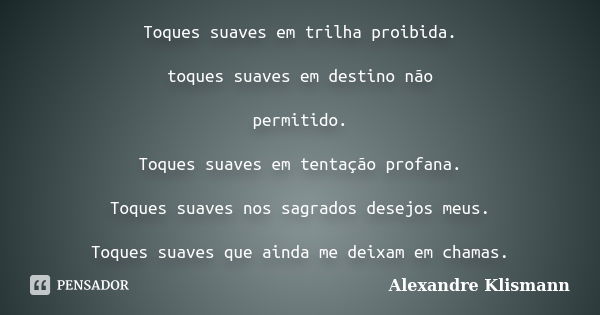 Toques suaves em trilha proibida. toques suaves em destino não permitido. Toques suaves em tentação profana. Toques suaves nos sagrados desejos meus. Toques sua... Frase de Alexandre Klismann.