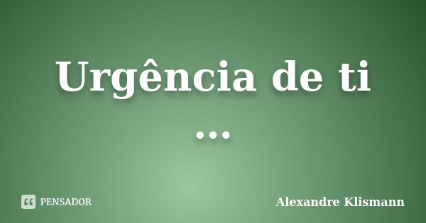 Urgência de ti …... Frase de Alexandre Klismann.