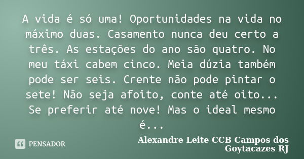 A vida é só uma! Oportunidades na vida no máximo duas. Casamento nunca deu certo a três. As estações do ano são quatro. No meu táxi cabem cinco. Meia dúzia tamb... Frase de Alexandre Leite CCB Campos dos Goytacazes RJ.