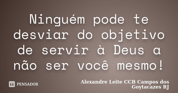 Ninguém pode te desviar do objetivo de servir à Deus a não ser você mesmo!... Frase de Alexandre Leite CCB Campos dos Goytacazes RJ.